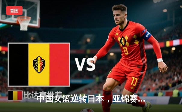 中国女篮逆转日本，亚锦赛三连冠彰显统治力