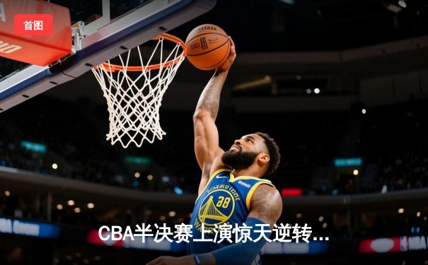 CBA半决赛上演惊天逆转！辽宁本钢加时险胜广东宏远，总比分2-1领先