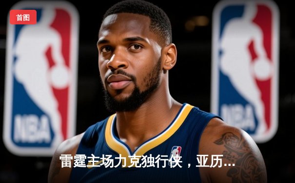 雷霆主场力克独行侠，亚历山大狂砍33分率队锁定西部第一