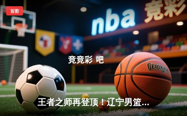 王者之师再登顶！辽宁男篮加时鏖战力克新疆，斩获队史第四冠