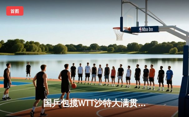 国乒包揽WTT沙特大满贯五冠 王楚钦孙颖莎加冕双冠王