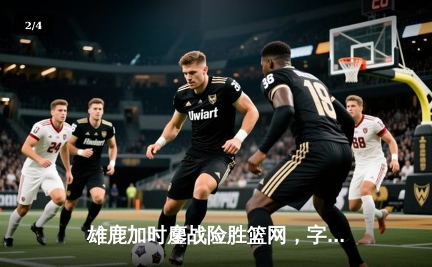 雄鹿加时鏖战险胜篮网，字母哥44分主宰关键时刻 - 2