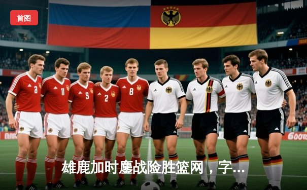 雄鹿加时鏖战险胜篮网，字母哥44分主宰关键时刻