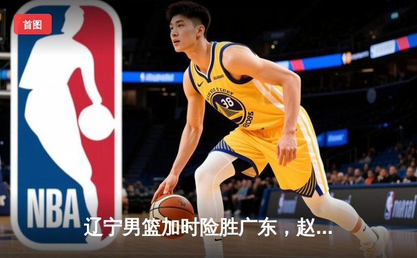 辽宁男篮加时险胜广东，赵继伟33分导演逆转好戏