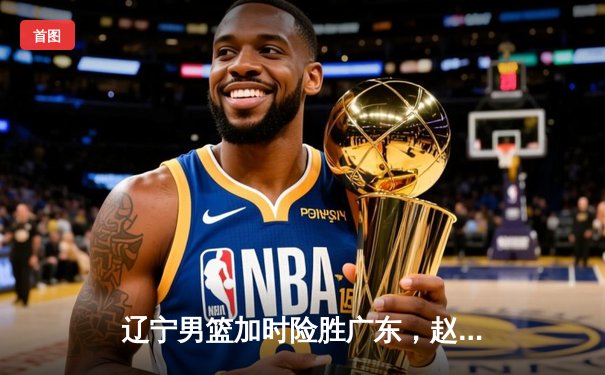 辽宁男篮加时险胜广东，赵继伟35分导演逆转好戏