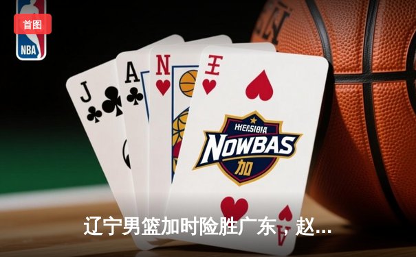 辽宁男篮加时险胜广东，赵继伟35分导演逆转好戏