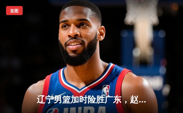 辽宁男篮加时险胜广东，赵继伟33分导演逆转好戏