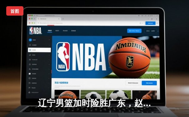 辽宁男篮加时险胜广东，赵继伟33分导演逆转好戏