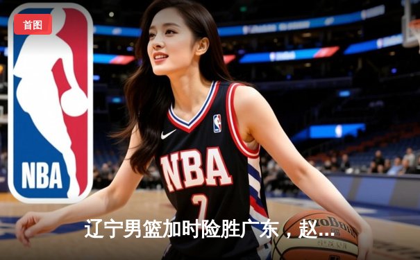 辽宁男篮加时险胜广东，赵继伟33分导演逆转好戏