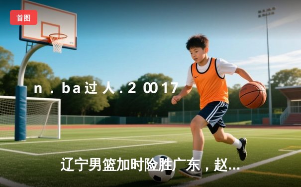 辽宁男篮加时险胜广东，赵继伟35分导演逆转好戏