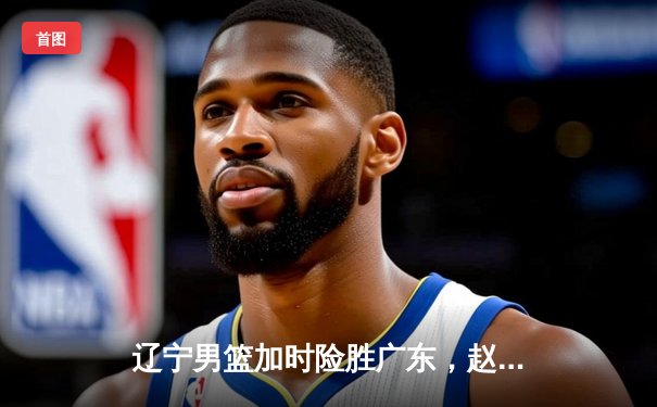 辽宁男篮加时险胜广东，赵继伟37分导演逆转好戏