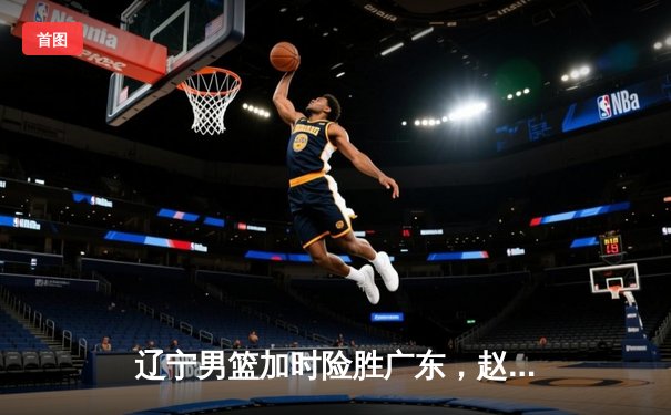 辽宁男篮加时险胜广东，赵继伟33分导演逆转好戏