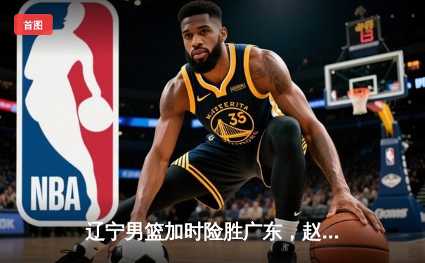 辽宁男篮加时险胜广东，赵继伟33分导演逆转好戏