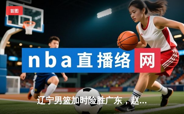 辽宁男篮加时险胜广东，赵继伟33分导演逆转好戏