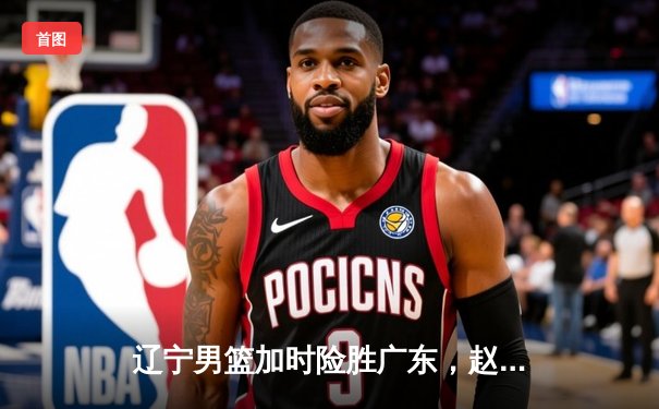 辽宁男篮加时险胜广东，赵继伟33分导演逆转好戏