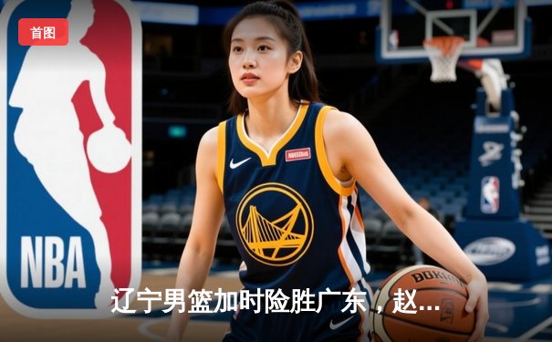 辽宁男篮加时险胜广东，赵继伟35分导演惊天逆转