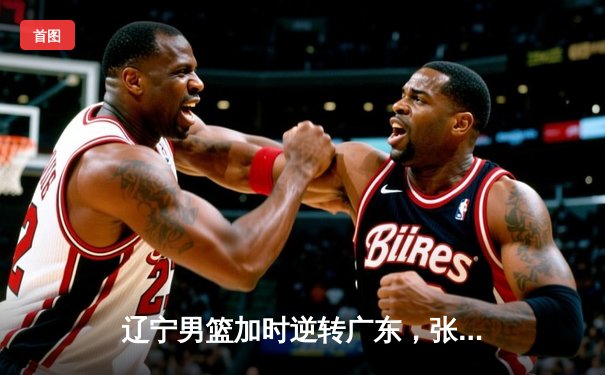 辽宁男篮加时逆转广东，张镇麟47分创生涯新高