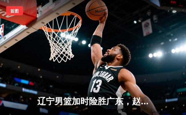 辽宁男篮加时险胜广东，赵继伟35分导演惊天逆转