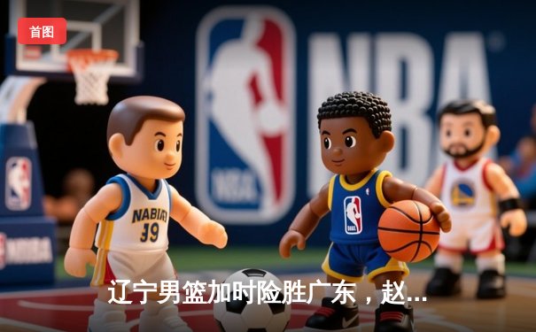 辽宁男篮加时险胜广东，赵继伟35分导演惊天逆转