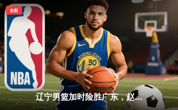 辽宁男篮加时险胜广东，赵继伟35分导演逆转好戏