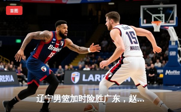 辽宁男篮加时险胜广东，赵继伟33分导演逆转好戏