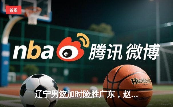 辽宁男篮加时险胜广东，赵继伟33分导演逆转好戏