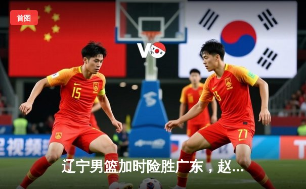 辽宁男篮加时险胜广东，赵继伟33分导演逆转好戏