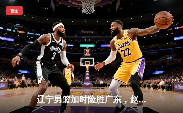 辽宁男篮加时险胜广东，赵继伟35分导演逆转好戏