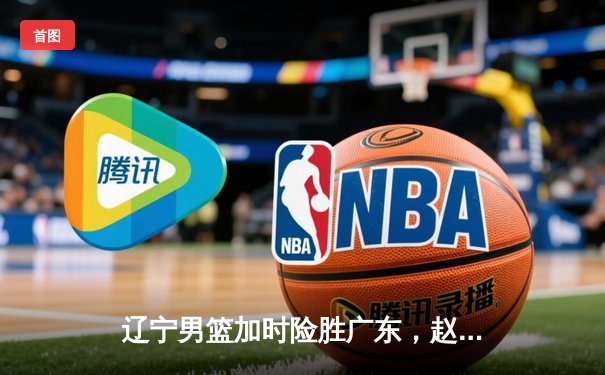 辽宁男篮加时险胜广东，赵继伟35分导演逆转好戏